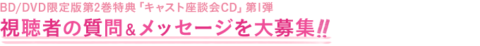 BD/DVD限定版第2巻特典「キャスト座談会CD」第1弾
視聴者の質問＆メッセージを大募集！